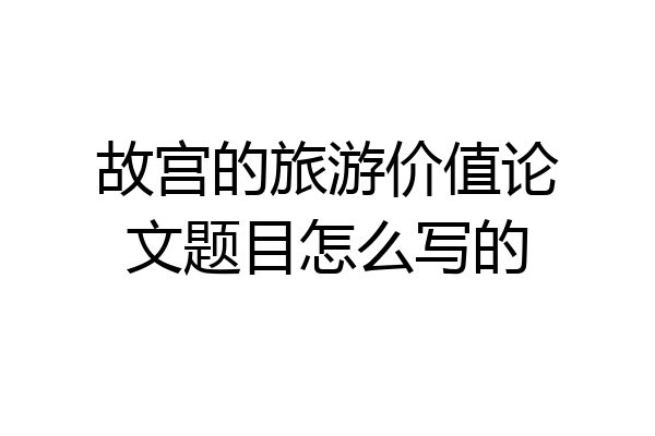 故宫的旅游价值论文题目怎么写的