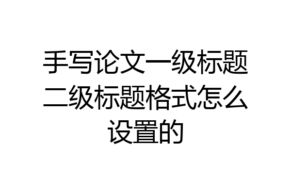 手写论文一级标题二级标题格式怎么设置的