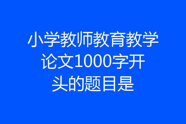 小学教师教育教学论文1000字开头的题目是