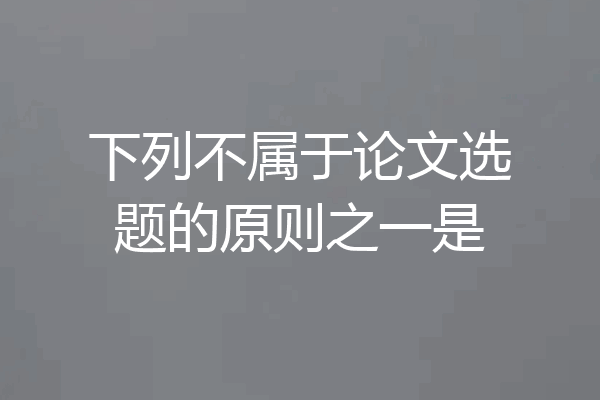 下列不属于论文选题的原则之一是