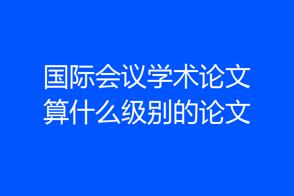 国际会议学术论文算什么级别的论文