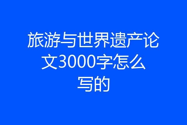 旅游与世界遗产论文3000字怎么写的