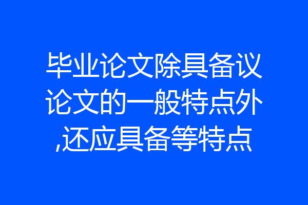 毕业论文除具备议论文的一般特点外,还应具备等特点
