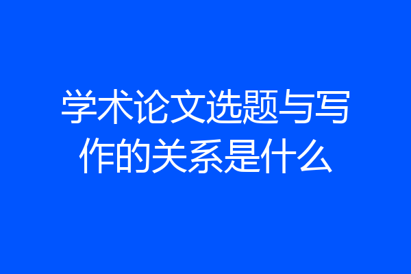 学术论文选题与写作的关系是什么