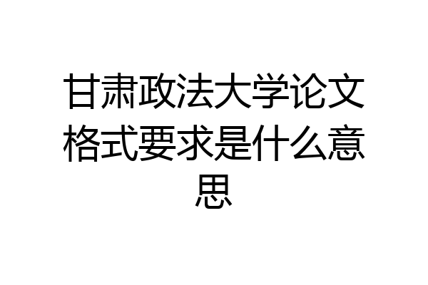 甘肃政法大学论文格式要求是什么意思