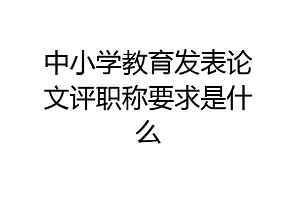 中小学教育发表论文评职称要求是什么