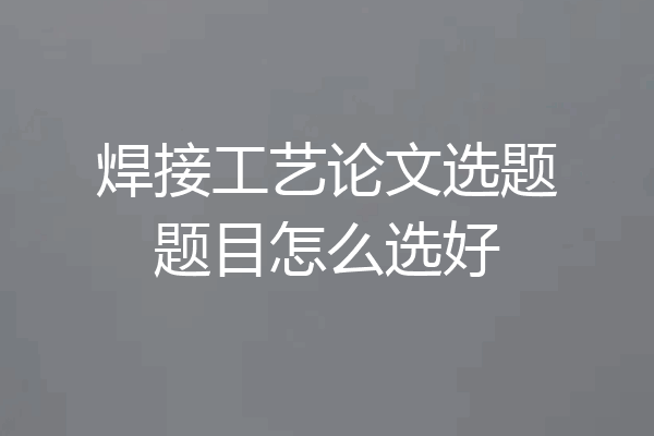 焊接工艺论文选题题目怎么选好
