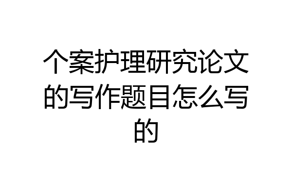 个案护理研究论文的写作题目怎么写的