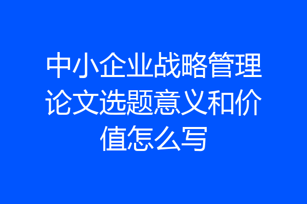 中小企业战略管理论文选题意义和价值怎么写