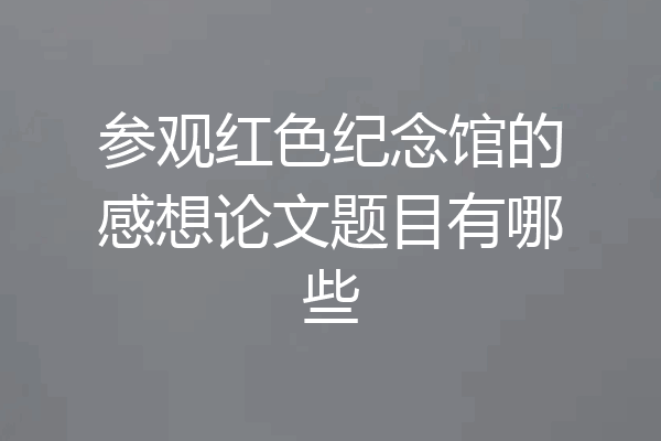 参观红色纪念馆的感想论文题目有哪些