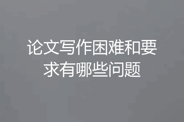 论文写作困难和要求有哪些问题