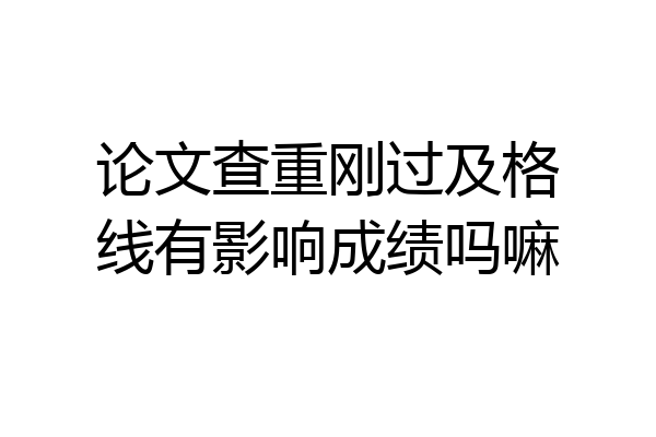论文查重刚过及格线有影响成绩吗嘛