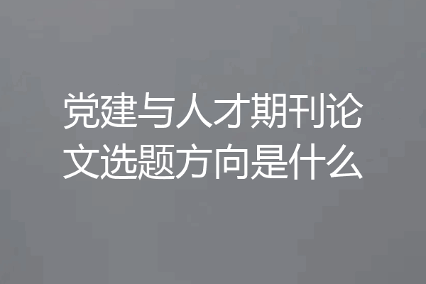 党建与人才期刊论文选题方向是什么