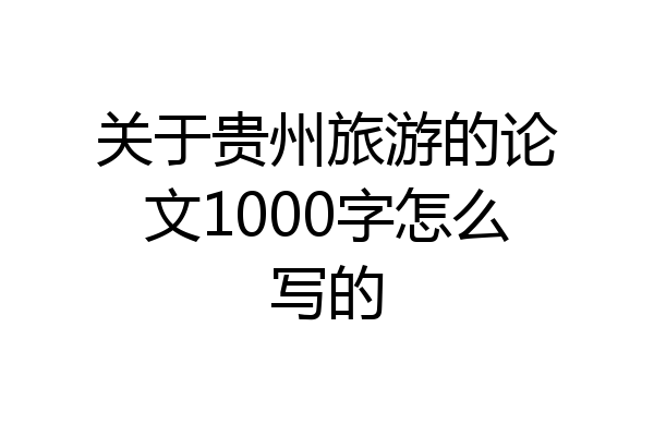 关于贵州旅游的论文1000字怎么写的
