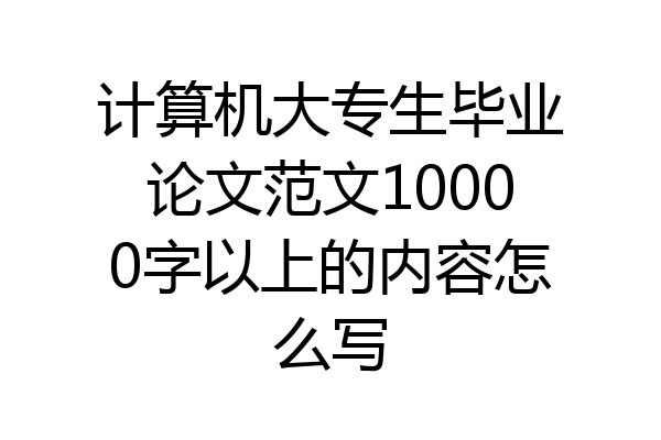 计算机大专生毕业论文范文10000字以上的内容怎么写
