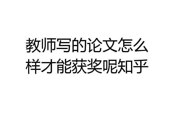 教师写的论文怎么样才能获奖呢知乎