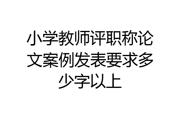 小学教师评职称论文案例发表要求多少字以上