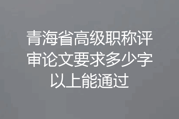 青海省高级职称评审论文要求多少字以上能通过
