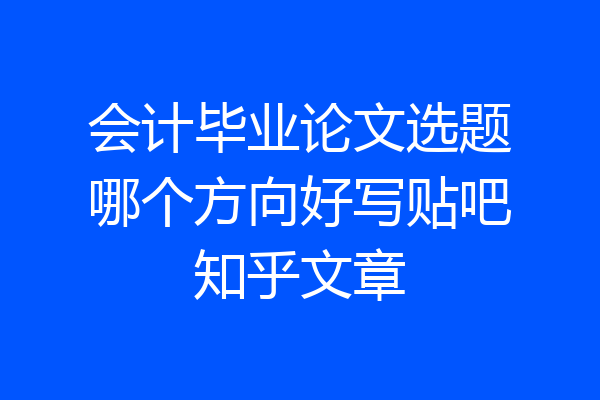 会计毕业论文选题哪个方向好写贴吧知乎文章
