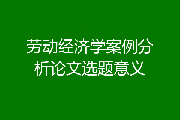 劳动经济学案例分析论文选题意义