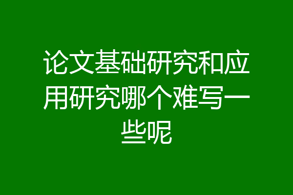 论文基础研究和应用研究哪个难写一些呢