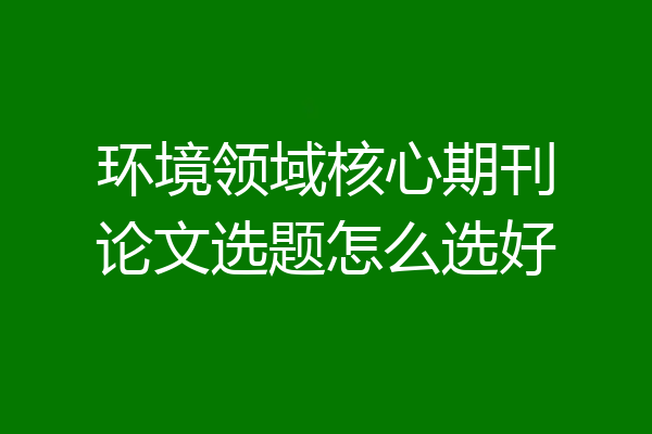 环境领域核心期刊论文选题怎么选好