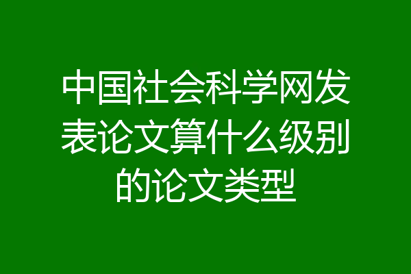 中国社会科学网发表论文算什么级别的论文类型