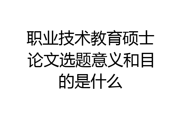 职业技术教育硕士论文选题意义和目的是什么