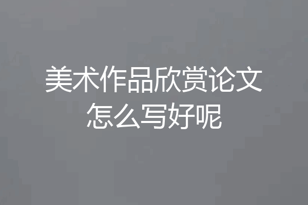 美术作品欣赏论文怎么写好呢