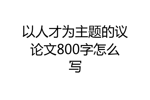 以人才为主题的议论文800字怎么写