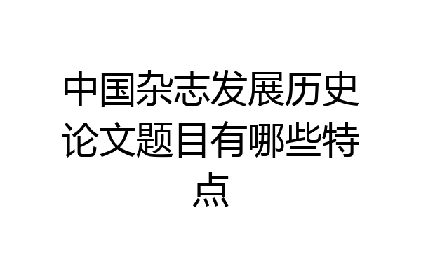 中国杂志发展历史论文题目有哪些特点