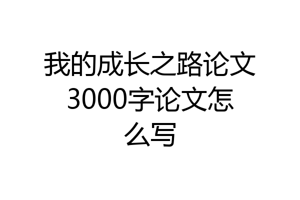 我的成长之路论文3000字论文怎么写
