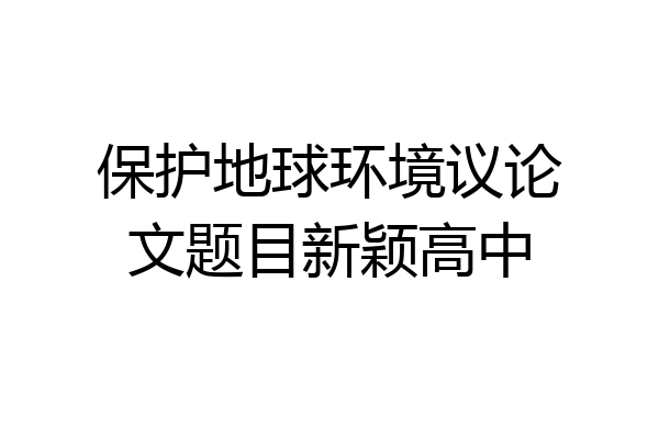 保护地球环境议论文题目新颖高中
