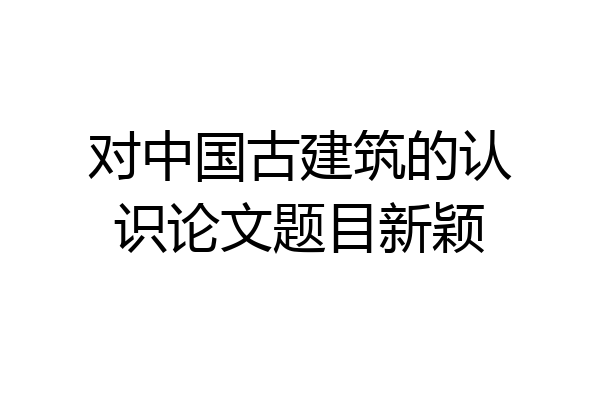 对中国古建筑的认识论文题目新颖