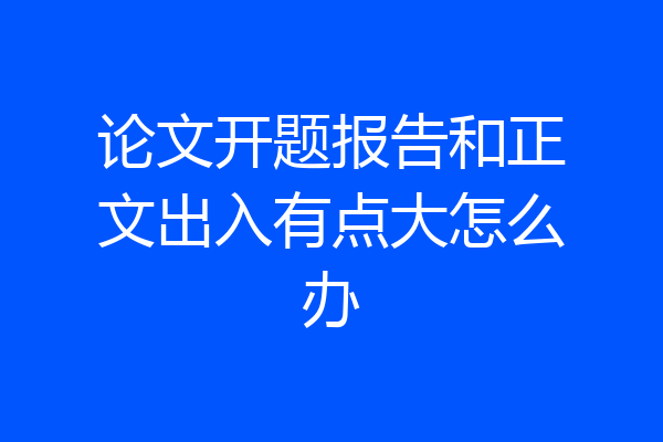 论文开题报告和正文出入有点大怎么办