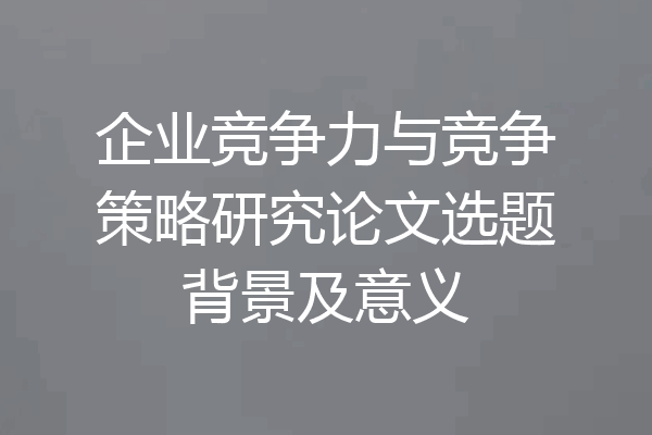 企业竞争力与竞争策略研究论文选题背景及意义