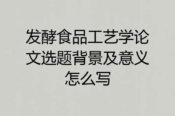 发酵食品工艺学论文选题背景及意义怎么写
