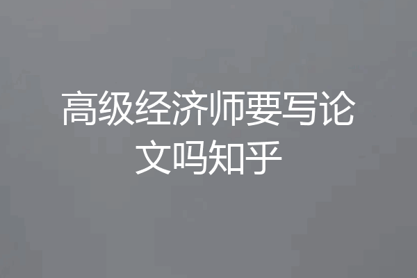 高级经济师要写论文吗知乎