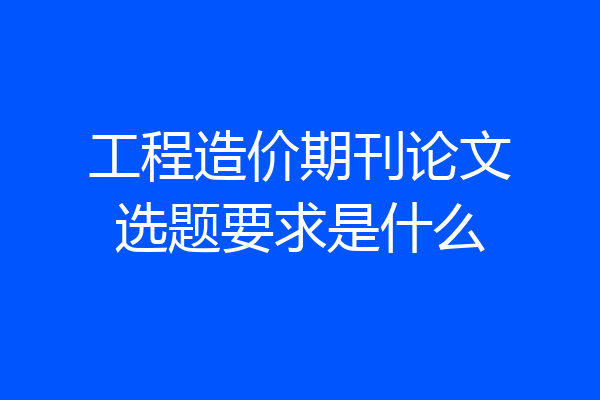 工程造价期刊论文选题要求是什么