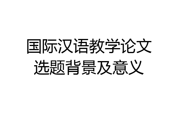 国际汉语教学论文选题背景及意义