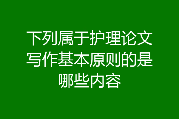 下列属于护理论文写作基本原则的是哪些内容