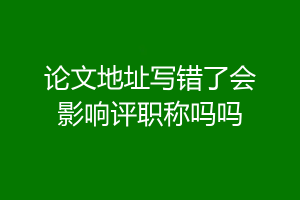 论文地址写错了会影响评职称吗吗