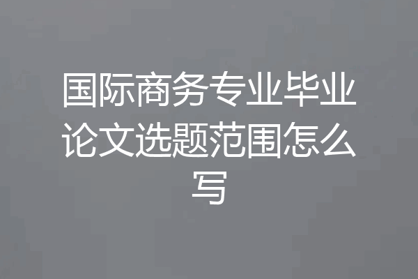 国际商务专业毕业论文选题范围怎么写