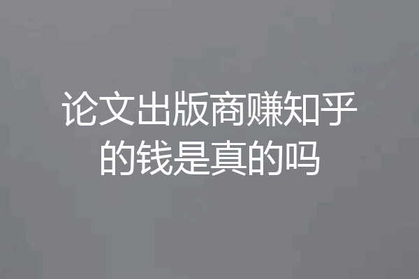 论文出版商赚知乎的钱是真的吗