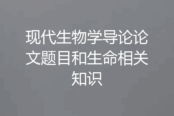 现代生物学导论论文题目和生命相关知识