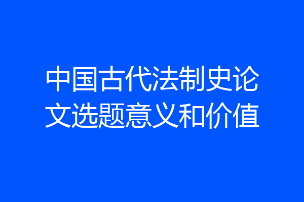 中国古代法制史论文选题意义和价值