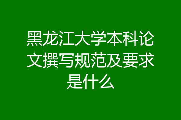 黑龙江大学本科论文撰写规范及要求是什么