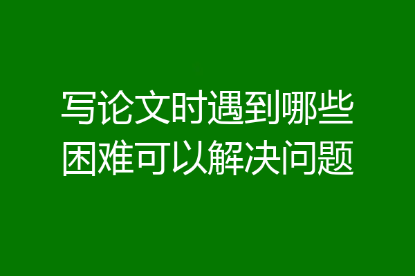 写论文时遇到哪些困难可以解决问题