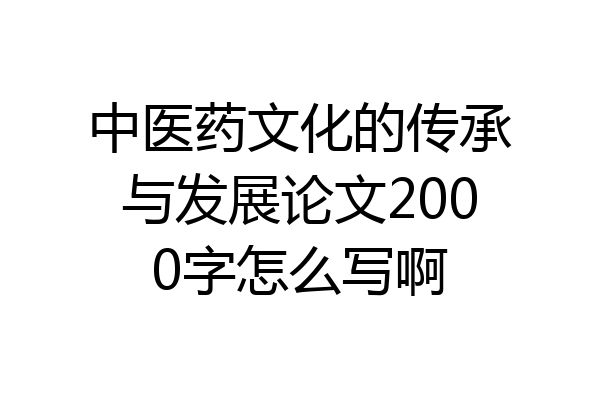 中医药文化的传承与发展论文2000字怎么写啊