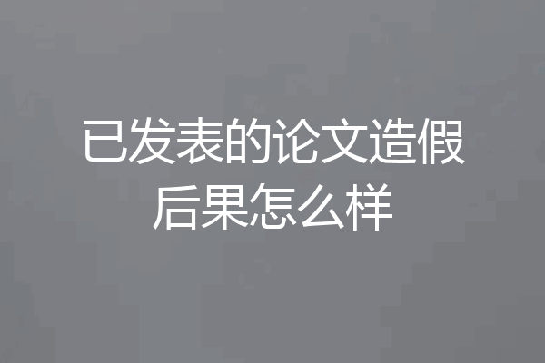 已发表的论文造假后果怎么样